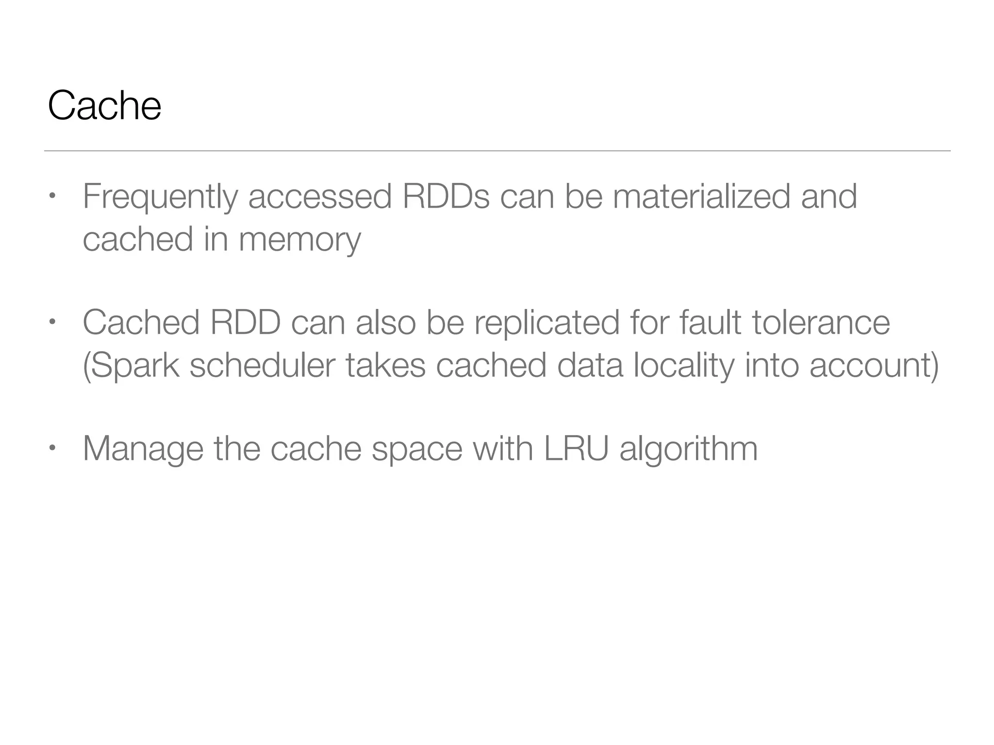 Cache
• Frequently accessed RDDs can be materialized and
cached in memory
• Cached RDD can also be replicated for fault tolerance
(Spark scheduler takes cached data locality into account)
• Manage the cache space with LRU algorithm
 
