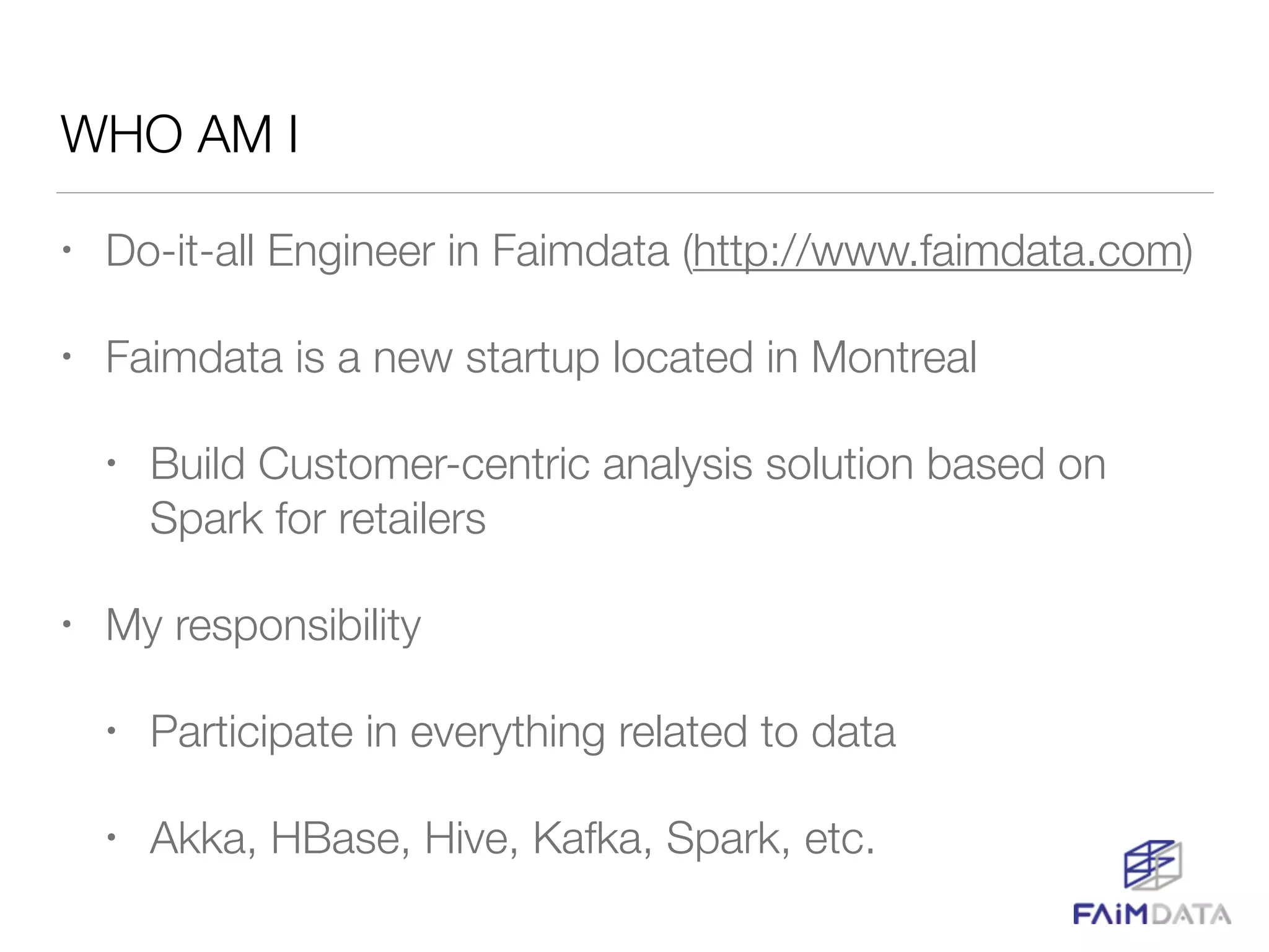WHO AM I
• Do-it-all Engineer in Faimdata (http://www.faimdata.com)
• Faimdata is a new startup located in Montreal
• Build Customer-centric analysis solution based on
Spark for retailers
• My responsibility
• Participate in everything related to data
• Akka, HBase, Hive, Kafka, Spark, etc.
 