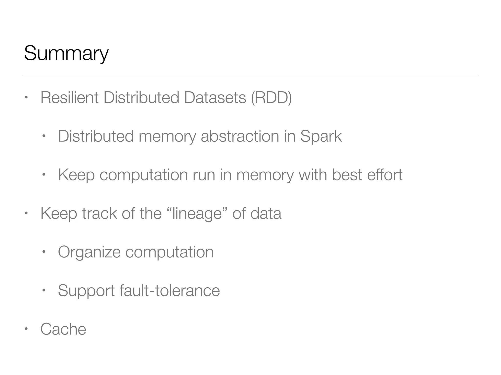Summary
• Resilient Distributed Datasets (RDD)
• Distributed memory abstraction in Spark
• Keep computation run in memory with best effort
• Keep track of the “lineage” of data
• Organize computation
• Support fault-tolerance
• Cache
 