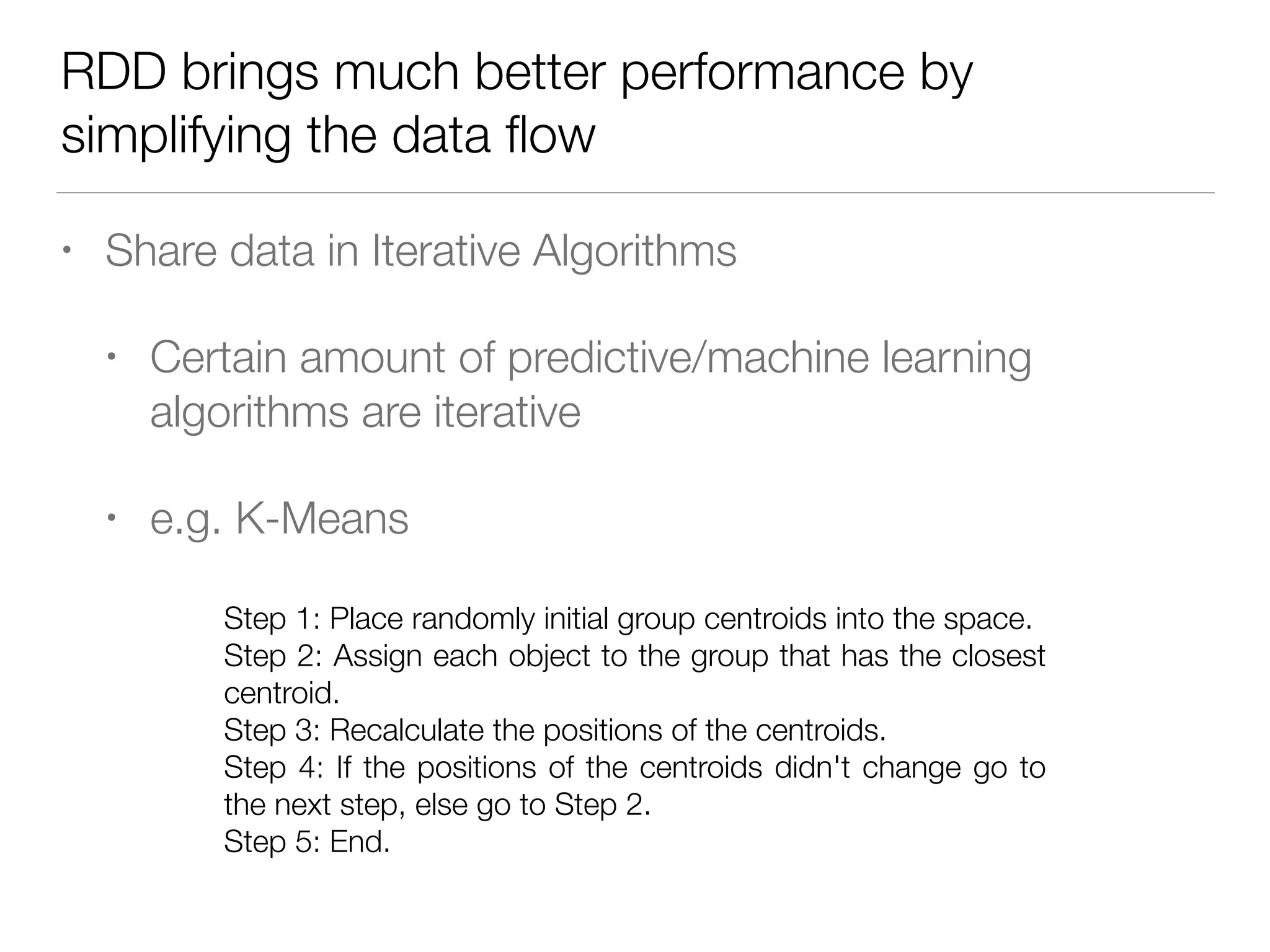 RDD brings much better performance by
simplifying the data ﬂow
• Share data in Iterative Algorithms
• Certain amount of predictive/machine learning
algorithms are iterative
• e.g. K-Means
Step 1: Place randomly initial group centroids into the space.
Step 2: Assign each object to the group that has the closest
centroid.
Step 3: Recalculate the positions of the centroids.
Step 4: If the positions of the centroids didn't change go to
the next step, else go to Step 2.
Step 5: End.
 