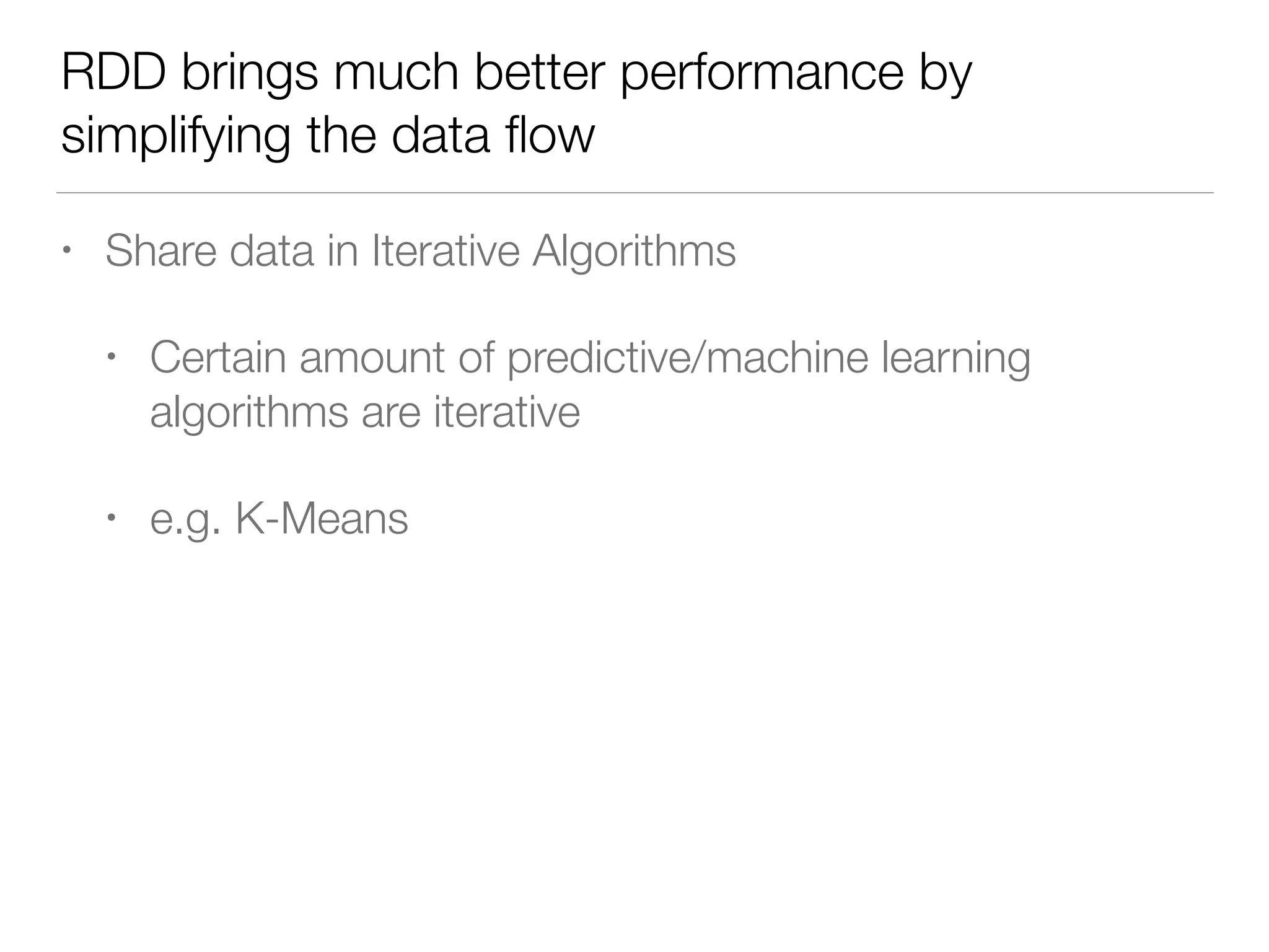 RDD brings much better performance by
simplifying the data ﬂow
• Share data in Iterative Algorithms
• Certain amount of predictive/machine learning
algorithms are iterative
• e.g. K-Means
 