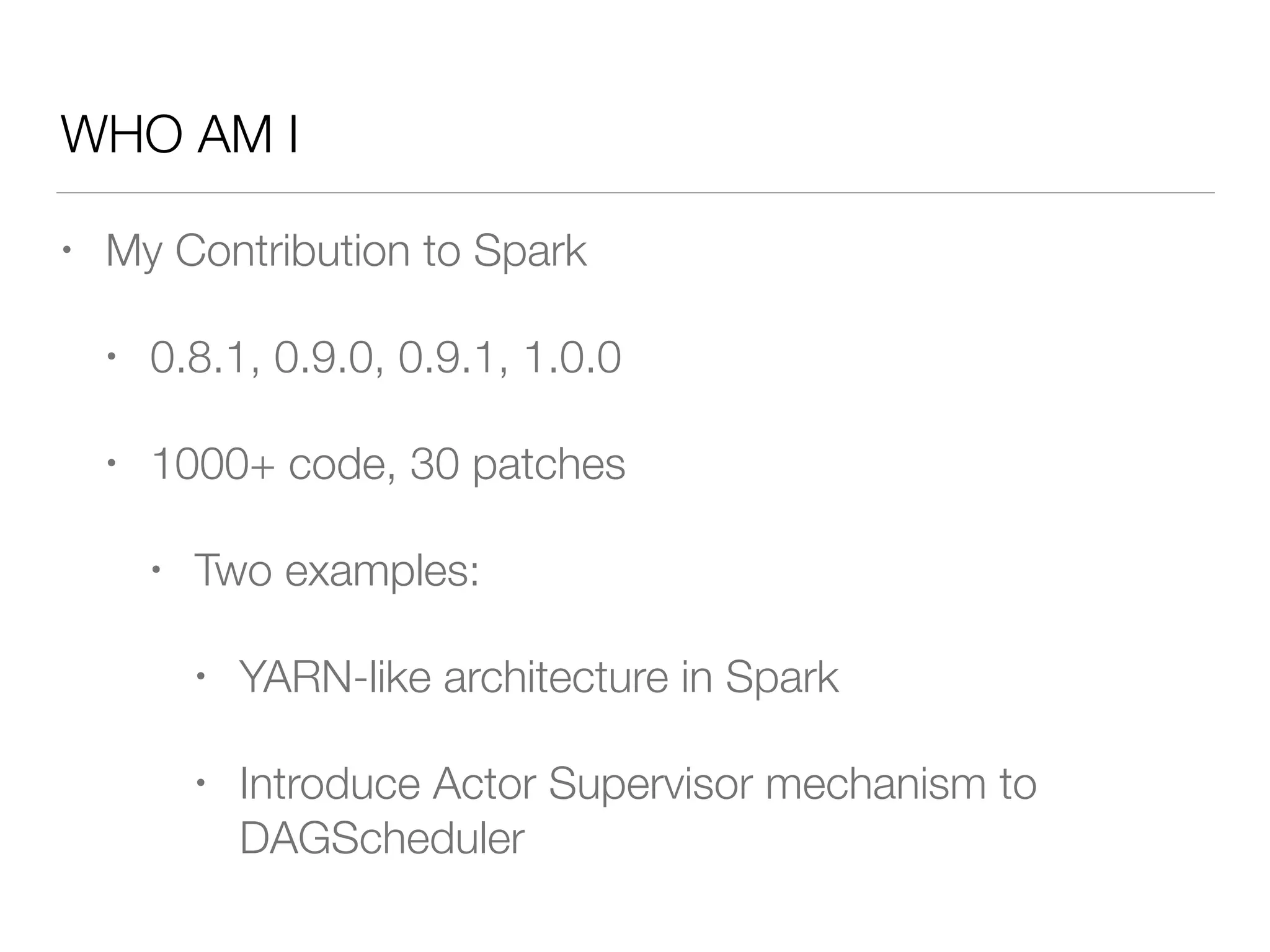 WHO AM I
• My Contribution to Spark
• 0.8.1, 0.9.0, 0.9.1, 1.0.0
• 1000+ code, 30 patches
• Two examples:
• YARN-like architecture in Spark
• Introduce Actor Supervisor mechanism to
DAGScheduler
 