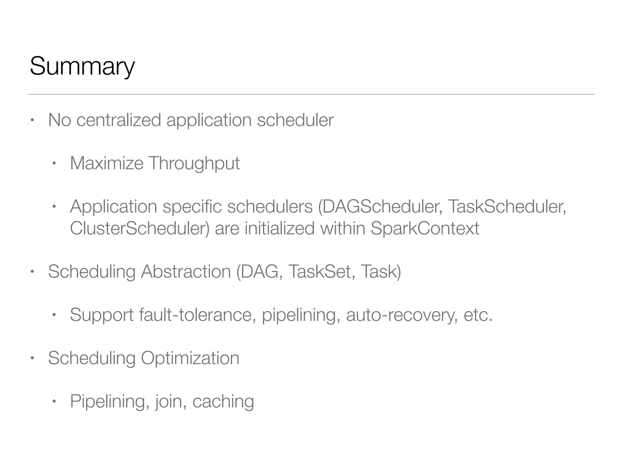 Summary
• No centralized application scheduler
• Maximize Throughput
• Application speciﬁc schedulers (DAGScheduler, TaskScheduler,
ClusterScheduler) are initialized within SparkContext
• Scheduling Abstraction (DAG, TaskSet, Task)
• Support fault-tolerance, pipelining, auto-recovery, etc.
• Scheduling Optimization
• Pipelining, join, caching
 