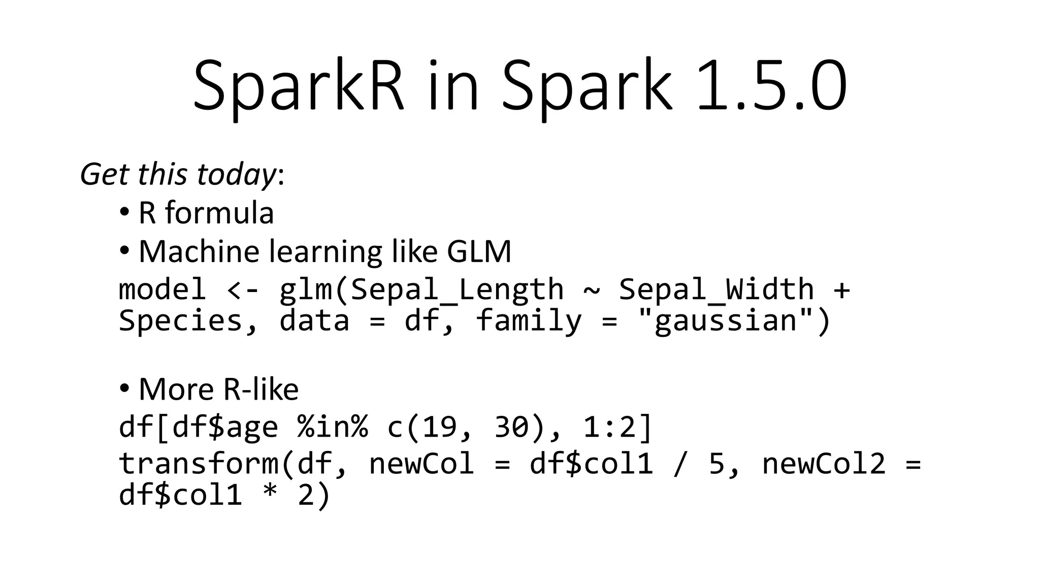 SparkR in Spark 1.5.0
Get this today:
• R formula
• Machine learning like GLM
model <- glm(Sepal_Length ~ Sepal_Width +
Species, data = df, family = "gaussian")
• More R-like
df[df$age %in% c(19, 30), 1:2]
transform(df, newCol = df$col1 / 5, newCol2 =
df$col1 * 2)
 