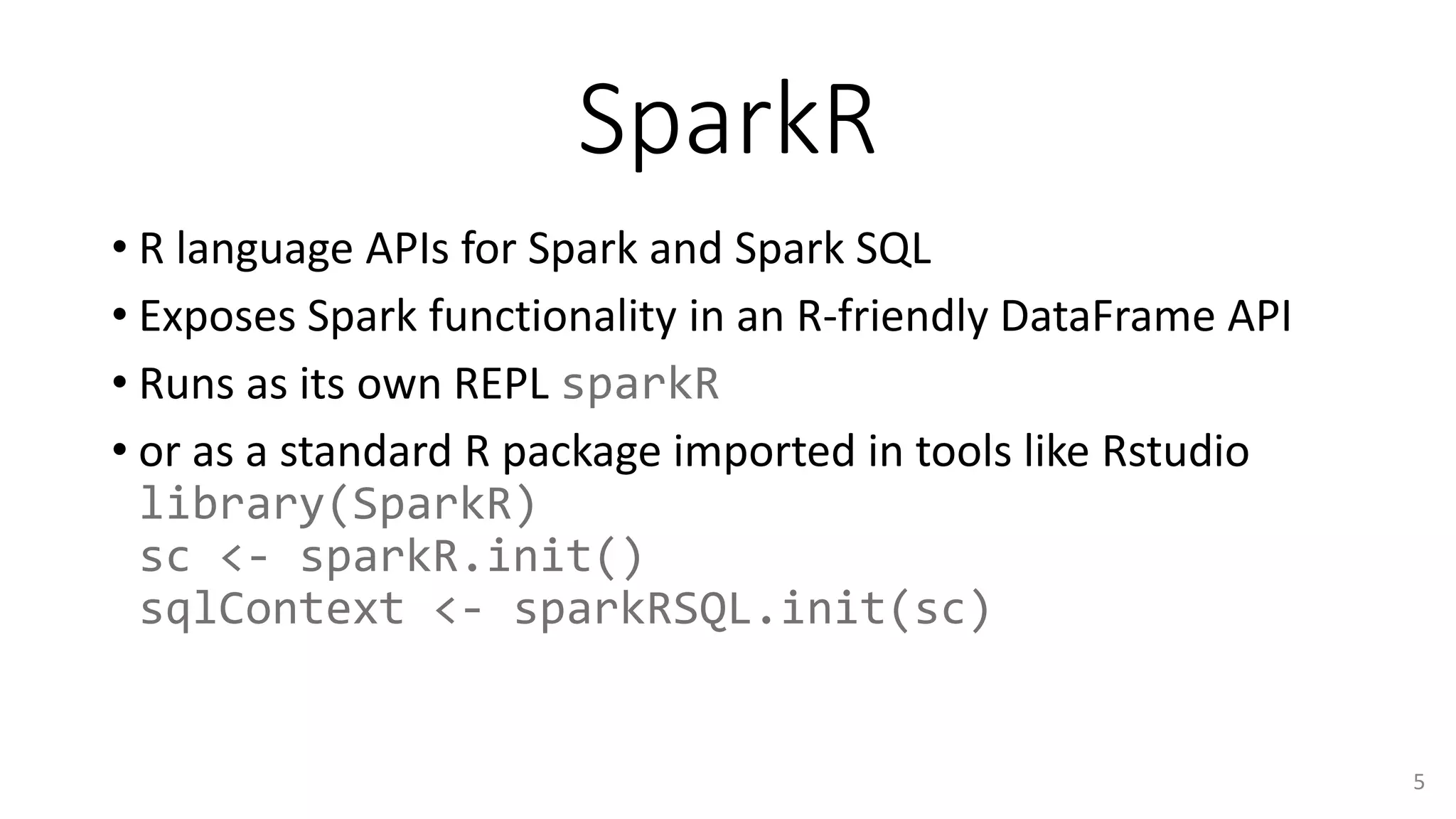 SparkR
• R language APIs for Spark and Spark SQL
• Exposes Spark functionality in an R-friendly DataFrame API
• Runs as its own REPL sparkR
• or as a standard R package imported in tools like Rstudio
library(SparkR)
sc <- sparkR.init()
sqlContext <- sparkRSQL.init(sc)
5
 