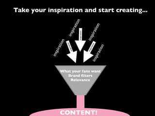 Take your inspiration and start creating...




                                     n
                                 atio




                                                             n
                                                         atio
                              pir
                                     inspiration




                                                      pir
                           ins



                                                   ins
                       n
                   atio

                           ion




                                                              n
                                                          atio
                                at




                                                                   n
                           spir




                                                               atio
                                                      pi r
               pir




                                                   ins
                              in
            ins




                                                           pir
                                                        ins
                   What your fans want
                      Brand ﬁlters
                       Relevance




                   CONTENT!
 