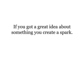 If you got a great idea about something you create a spark.