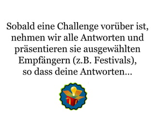 Sobald eine Challenge vorüber ist, nehmen wir alle Antworten und präsentieren sie ausgewählten Empfängern (z.B. Festivals), so dass deine Antworten…