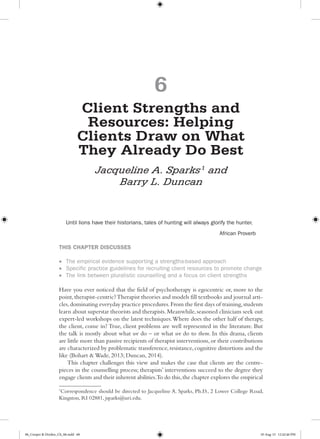 6
Client Strengths and
Resources: Helping
Clients Draw on What
They Already Do Best
Jacqueline A. Sparks1
and
Barry L. Duncan
Until lions have their historians, tales of hunting will always glorify the hunter.
African Proverb
THIS CHAPTER DISCUSSES
•	 The empirical evidence supporting a strengths-based approach
•	 Specific practice guidelines for recruiting client resources to promote change
•	 The link between pluralistic counselling and a focus on client strengths
Have you ever noticed that the field of psychotherapy is egocentric or, more to the
point,therapist-centric?Therapist theories and models fill textbooks and journal arti-
cles,dominating everyday practice procedures.From the first days of training,students
learn about superstar theorists and therapists.Meanwhile,seasoned clinicians seek out
expert-led workshops on the latest techniques.Where does the other half of therapy,
the client, come in? True, client problems are well represented in the literature. But
the talk is mostly about what we do – or what we do to them. In this drama, clients
are little more than passive recipients of therapist interventions,or their contributions
are characterized by problematic transference,resistance,cognitive distortions and the
like (Bohart & Wade, 2013; Duncan, 2014).
This chapter challenges this view and makes the case that clients are the centre-
pieces in the counselling process; therapists’ interventions succeed to the degree they
engage clients and their inherent abilities.To do this,the chapter explores the empirical
1
Correspondence should be directed to Jacqueline A. Sparks, Ph.D., 2 Lower College Road,
Kingston, RI 02881, jsparks@uri.edu.
06_Cooper & Dryden_Ch_06.indd 68 10-Aug-15 12:42:46 PM
 