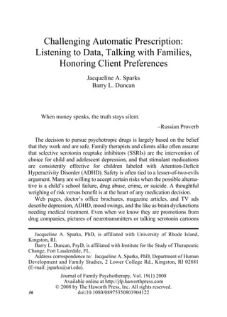 Challenging Automatic Prescription:
Journal
1540-4080
0897-5353
WJFP of Family Psychotherapy Vol. 19, No. 1, Feb 2008: pp. 0–0
               Psychotherapy,




               Listening to Data, Talking with Families,
                     Honoring Client Preferences
                                                                        Jacqueline A. Sparks
JOURNAL OF FAMILY PSYCHOTHERAPY
Jacqueline A. Sparks and Barry L. Duncan




                                                                          Barry L. Duncan



                           When money speaks, the truth stays silent.
                                                                                                         –Russian Proverb

   The decision to pursue psychotropic drugs is largely based on the belief
that they work and are safe. Family therapists and clients alike often assume
that selective serotonin reuptake inhibitors (SSRIs) are the intervention of
choice for child and adolescent depression, and that stimulant medications
are consistently effective for children labeled with Attention-Deficit
Hyperactivity Disorder (ADHD). Safety is often tied to a lesser-of-two-evils
argument. Many are willing to accept certain risks when the possible alterna-
tive is a child’s school failure, drug abuse, crime, or suicide. A thoughtful
weighing of risk versus benefit is at the heart of any medication decision.
   Web pages, doctor’s office brochures, magazine articles, and TV ads
describe depression, ADHD, mood swings, and the like as brain dysfunctions
needing medical treatment. Even when we know they are promotions from
drug companies, pictures of neurotransmitters or talking serotonin cartoons

   Jacqueline A. Sparks, PhD, is affiliated with University of Rhode Island,
Kingston, RI.
   Barry L. Duncan, PsyD, is affiliated with Institute for the Study of Therapeutic
Change, Fort Lauderdale, FL.
   Address correspondence to: Jacqueline A. Sparks, PhD, Department of Human
Development and Family Studies, 2 Lower College Rd., Kingston, RI 02881
(E-mail: jsparks@uri.edu).
                                                            Journal of Family Psychotherapy, Vol. 19(1) 2008
                                                             Available online at http://jfp.haworthpress.com
                                                          © 2008 by The Haworth Press, Inc. All rights reserved.
36                                                                  doi:10.1080/08975350801904122
 