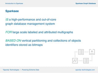 º*Sparsity Technologies — Powering Extreme Data sparsity–technologies.com
º Sparksee Graph DatabaseIntroduction to Sparksee
Sparksee!
!
IS a high-performance and out-of-core !
graph database management system
!
FOR large scale labeled and attributed multigraphs!
!
BASED ON vertical partitioning and collections of objects
identifiers stored as bitmaps
 