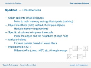 º*Sparsity Technologies — Powering Extreme Data sparsity–technologies.com
º Sparksee Graph DatabaseIntroduction to Sparksee
!
Sparksee — Characteristics!
!
— Graph split into small structures
! Move to main memory just significant parts (caching)
— Object identifiers (oids) instead of complex objects
! Reduce memory requirements
— Specific structures to improve traversals
! Index the edges and the neighbors of each node
— Attribute indices
! Improve queries based on value filters
— Implemented in C++
! Different APIs (Java, .NET, etc.) through wrappers
 