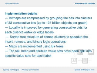!
Implementation details
— Bitmaps are compressed by grouping the bits into clusters
of 32 consecutive bits (up to 137 billion objects per graph)!
— Locality is improved by generating consecutive oids for
each distinct vertex or edge labels!
— Sorted tree structure of bitmap clusters to speedup the
insert, remove, and binary logic operations!
— Maps are implemented using B+ trees
— The tail, head and attribute value sets have been split into
specific value sets for each label
º*Sparsity Technologies — Powering Extreme Data sparsity–technologies.com
º Sparksee Graph DatabaseSparksee internals
 