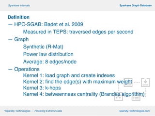 !
Definition
— HPC-SGAB: Badet et al. 2009!
! Measured in TEPS: traversed edges per second!
— Graph!
! Synthetic (R-Mat)!
! Power law distribution!
! Average: 8 edges/node
— Operations!
! ! Kernel 1: load graph and create indexes!
! ! Kernel 2: ﬁnd the edge(s) with maximum weight!
! ! Kernel 3: k-hops!
! ! Kernel 4: betweenness centrality (Brandes algorithm)
º*Sparsity Technologies — Powering Extreme Data sparsity–technologies.com
º Sparksee Graph DatabaseSparksee internals
 
