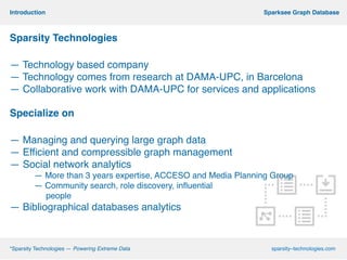 *Sparsity Technologies — Powering Extreme
Data
sparsity–
technologies.com
*Sparsity Technologies — Powering Extreme Data sparsity–technologies.com
Sparksee Graph DatabaseIntroduction
Sparsity Technologies!
!
— Technology based company!
— Technology comes from research at DAMA-UPC, in Barcelona!
— Collaborative work with DAMA-UPC for services and applications!
!
Specialize on!
!
— Managing and querying large graph data!
— Efficient and compressible graph management !
— Social network analytics !
— More than 3 years expertise, ACCESO and Media Planning Group!
— Community search, role discovery, influential !
people!
— Bibliographical databases analytics!
 