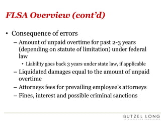 FLSA Overview (cont’d)Consequence of errorsAmount of unpaid overtime for past 2-3 years (depending on statute of limitation) under federal lawLiability goes back 3 years under state law, if applicableLiquidated damages equal to the amount of unpaid overtimeAttorneys fees for prevailing employee’s attorneysFines, interest and possible criminal sanctions