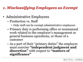 1. Misclassifying Employees as ExemptAdministrative EmployeesProduction vs. StaffOnly staff can be exempt administrative employeesPrimary duty is performing office or nonmanual work related to the employer’s management or general business operations, or those of a customerAs a part of their “primary duties” the employee must exercise “independent judgment and discretion” with respect to “matters of significance”