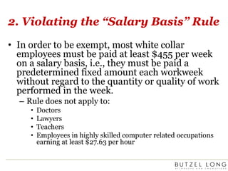 2. Violating the “Salary Basis” RuleIn order to be exempt, most white collar employees must be paid at least $455 per week on a salary basis, i.e., they must be paid a predetermined fixed amount each workweek without regard to the quantity or quality of work performed in the week.Rule does not apply to:DoctorsLawyersTeachersEmployees in highly skilled computer related occupations earning at least $27.63 per hour
