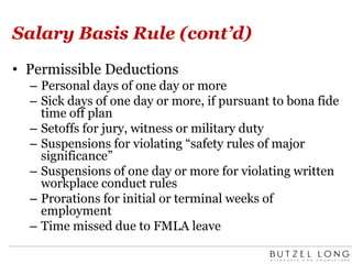 Salary Basis Rule (cont’d)Permissible DeductionsPersonal days of one day or moreSick days of one day or more, if pursuant to bona fide time off planSetoffs for jury, witness or military dutySuspensions for violating “safety rules of major significance” Suspensions of one day or more for violating written workplace conduct rulesProrations for initial or terminal weeks of employmentTime missed due to FMLA leave