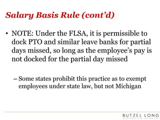 Salary Basis Rule (cont’d)NOTE: Under the FLSA, it is permissible to dock PTO and similar leave banks for partial days missed, so long as the employee’s pay is not docked for the partial day missedSome states prohibit this practice as to exempt employees under state law, but not Michigan