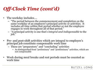 Off-Clock Time (cont’d)The workday includes….“The period between the commencement and completion on the same workday of an employee’s principal activity or activities.  It includes all time within that period whether or not the employee engages in work throughout all of that period.” “A principal activity is one that’s integral and indispensable to the job.”Pre- and post-shift activities which are integral to employee’s principal job constitute compensable work timeThese are “preparatory” and “concluding” activitiesAs distinguished from “preliminary” and “postliminary” activities, which are not compensable Work during meal breaks and rest periods must be counted as work time