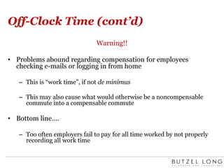 Off-Clock Time (cont’d)Warning!!Problems abound regarding compensation for employees checking e-mails or logging in from homeThis is “work time”, if not de minimusThis may also cause what would otherwise be a noncompensable commute into a compensable commuteBottom line….Too often employers fail to pay for all time worked by not properly recording all work time
