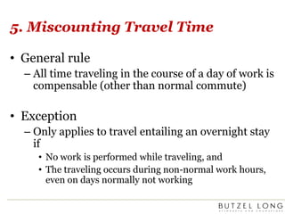 5. Miscounting Travel TimeGeneral ruleAll time traveling in the course of a day of work is compensable (other than normal commute)ExceptionOnly applies to travel entailing an overnight stay ifNo work is performed while traveling, andThe traveling occurs during non-normal work hours, even on days normally not working