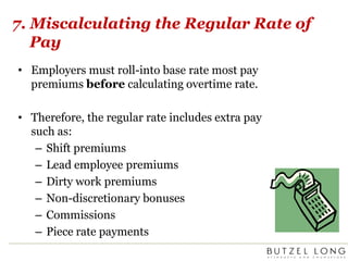7. Miscalculating the Regular Rate of PayEmployers must roll-into base rate most pay premiums before calculating overtime rate.  Therefore, the regular rate includes extra pay such as:Shift premiumsLead employee premiumsDirty work premiumsNon-discretionary bonusesCommissionsPiece rate payments