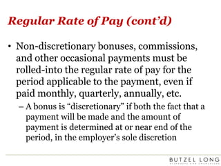 Regular Rate of Pay (cont’d)Non-discretionary bonuses, commissions, and other occasional payments must be rolled-into the regular rate of pay for the period applicable to the payment, even if paid monthly, quarterly, annually, etc.A bonus is “discretionary” if both the fact that a payment will be made and the amount of payment is determined at or near end of the period, in the employer’s sole discretion