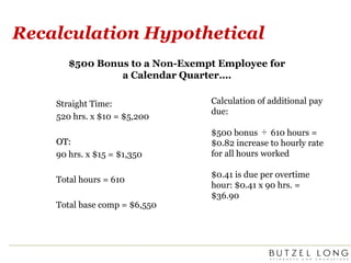 Recalculation Hypothetical$500 Bonus to a Non-Exempt Employee for a Calendar Quarter….Calculation of additional pay due:$500 bonus ÷ 610 hours = $0.82 increase to hourly rate for all hours worked$0.41 is due per overtime hour: $0.41 x 90 hrs. = $36.90Straight Time:520 hrs. x $10 = $5,200 OT:90 hrs. x $15 = $1,350Total hours = 610Total base comp = $6,550
