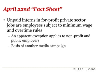 April 22nd “Fact Sheet”Unpaid interns in for-profit private sector jobs are employees subject to minimum wage and overtime rulesAn apparent exception applies to non-profit and public employersBasis of another media campaign