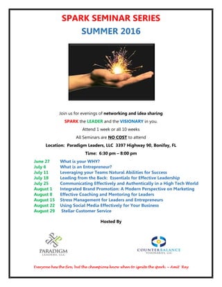 Everyone has the fire, but the champions know when to ignite the spark. ~ Amit Ray
SPARK SEMINAR SERIES
SUMMER 2016
Join us for evenings of networking and idea sharing
SPARK the LEADER and the VISIONARY in you.
Attend 1 week or all 10 weeks
All Seminars are NO COST to attend
Location: Paradigm Leaders, LLC 3397 Highway 90, Bonifay, FL
Time: 6:30 pm – 8:00 pm
June 27 What is your WHY?
July 6 What is an Entrepreneur?
July 11 Leveraging your Teams Natural Abilities for Success
July 18 Leading from the Back: Essentials for Effective Leadership
July 25 Communicating Effectively and Authentically in a High Tech World
August 1 Integrated Brand Promotion: A Modern Perspective on Marketing
August 8 Effective Coaching and Mentoring for Leaders
August 15 Stress Management for Leaders and Entrepreneurs
August 22 Using Social Media Effectively for Your Business
August 29 Stellar Customer Service
Hosted By
 