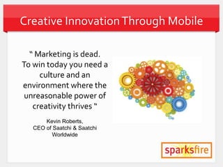 Creative Innovation Through Mobile

  “ Marketing is dead.
To win today you need a
     culture and an
environment where the
 unreasonable power of
   creativity thrives “
       Kevin Roberts,
   CEO of Saatchi & Saatchi
         Worldwide
 