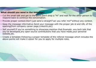 What should you send in the message?
• Cut the small talk and get to the point.Don’t drop a “Hi” and wait for the other person to
respond back to continue the conversation.
• Provide proper context.Don’t just send a straight”can you refer me?”without any context.
• Keep the message informative.Send your message with the proper job id and URL of the
opening(from company career page,LinkenIn,etc)
• Sell yourself.If you’ve something to showcase,mention that.Example: any tech talk that
you’ve developed,any open source contributions that you have made,your personal
website,etc.
• Create a template.Following a proper template of the referral message which includes the
above points will make it easier for you to apply for multiple roles.
 