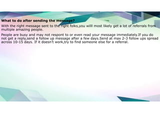 What to do after sending the message?
With the right message sent to the right folks,you willl most likely get a lot of referrals from
multiple amazing people.
People are busy and may not respont to or even read your message immediately.If you do
not get a reply,send a follow up message after a few days.Send at max 2-3 follow ups spread
across 10-15 days. If it doesn’t work,try to find someone else for a referral.
 