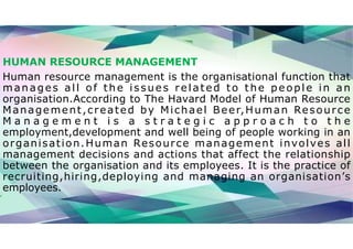 HUMAN RESOURCE MANAGEMENT
Human resource management is the organisational function that
manages all of the issues related to the people in an
organisation.According to The Havard Model of Human Resource
Management,created by Michael Beer,Human Resource
M a n a g e m e n t i s a s t r a t e g i c a p p r o a c h t o t h e
employment,development and well being of people working in an
organisation.Human Resource management involves all
management decisions and actions that affect the relationship
between the organisation and its employees. It is the practice of
recruiting,hiring,deploying and managing an organisation’s
employees.
 