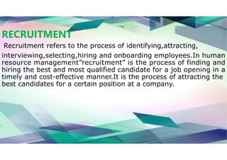 RECRUITMENT
Recruitment refers to the process of identifying,attracting,
interviewing,selecting,hiring and onboarding employees.In human
resource management”recruitment” is the process of finding and
hiring the best and most qualified candidate for a job opening in a
timely and cost-effective manner.It is the process of attracting the
best candidates for a certain position at a company.
 