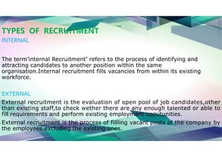 TYPES OF RECRUITMENT
INTERNAL
The term’internal Recruitment’ refers to the process of identifying and
attracting candidates to another position within the same
organisation.Internal recruitment fills vacancies from within its existing
workforce.
EXTERNAL
External recruitment is the evaluation of open pool of job candidates,other
than existing staff,to check wether there are any enough talented or able to
fill requirements and perform existing employment opputunities.
External recruitment is the process of fillling vacant posts of the company by
the employees excluding the existing ones.
 