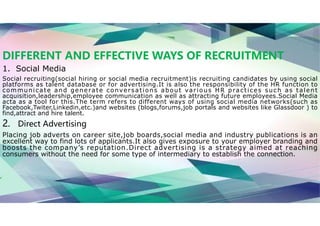 DIFFERENT AND EFFECTIVE WAYS OF RECRUITMENT
1. Social Media
Social recruiting(social hiring or social media recruitment)is recruiting candidates by using social
platforms as talent database or for advertising.It is also the responsibility of the HR function to
communicate and generate conversations about various HR practices such as talent
acquisition,leadership,employee communication as well as attracting future employees.Social Media
acta as a tool for this.The term refers to different ways of using social media networks(such as
Facebook,Twiter,Linkedin,etc.)and websites (blogs,forums,job portals and websites like Glassdoor ) to
find,attract and hire talent.
2. Direct Advertising
Placing job adverts on career site,job boards,social media and industry publications is an
excellent way to find lots of applicants.It also gives exposure to your employer branding and
boosts the company’s reputation.Direct advertising is a strategy aimed at reaching
consumers without the need for some type of intermediary to establish the connection.
 