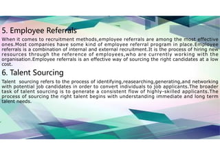 5. Employee Referrals
When it comes to recruitment methods,employee referrals are among the most effective
ones.Most companies have some kind of employee referral program in place.Employee
referrals is a combination of internal and external recruitment.It is the process of hiring new
resources through the reference of employees,who are currently working with the
organisation.Employee referrals is an effective way of sourcing the right candidates at a low
cost.
6. Talent Sourcing
Talent sourcing refers to the process of identifying,reasearching,generating,and networking
with potential job candidates in order to convert individuals to job applicants.The broader
task of talent sourcing is to generate a consistent flow of highly-skilled applicants.The
process of sourcing the right talent begins with understanding immediate and long term
talent needs.
 