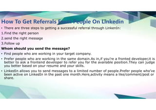 How To Get Referrals From People On Linkedin
• There are three steps to getting a successful referral through LinkenIn:
1.Find the right person
2.send the right message
3.Follow up
Whom should you send the message?
• Find people who are working in your target company.
• Prefer people who are working in the same domain.As in,if you’re a fronted developer,it is
better to ask a frontend developer to refer you for the available position.They can judge
you better based on your resume and your skills.
• LinkedIn allows you to send messages to a limited number of people.Prefer people who’ve
been active on LinkedIn in the past one month.Here,activity means a like/comment/post or
share.
 