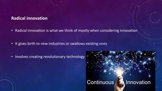 Radical innovation
• Radical innovation is what we think of mostly when considering innovation
• It gives birth to new industries or swallows existing ones
• involves creating revolutionary technology
 