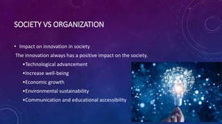 SOCIETY VS ORGANIZATION
• Impact on innovation in society
The innovation always has a positive impact on the society.
•Technological advancement
•Increase well-being
•Economic growth
•Environmental sustainability
•Communication and educational accessibility
 