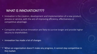 WHAT IS INNOVATION????
• Innovation is the creation, development and implementation of a new product,
process or service, with the aim of improving efficiency, effectiveness or
competitive advantage.
• Companies who pursue innovation are likely to survive longer and provide higher
returns to shareholders
• innovation has made a lot of changes
• When an organization doesn’t make any progress, it cannot stay competitive in
the market.
 