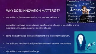 WHY DOES INNOVATION MATTERS???
• Innovation is the core reason for our modern existence
• innovation can have some adverse significances, change is inevitable and in
most cases, innovation creates positive change
• Being innovative also plays an important role in economic growth.
• The ability to resolve critical problems depends on new innovations
• innovation creates positive change
 
