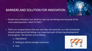 BARRIERS AND SOLUTION FOR INNOVATION
• People love innovation but afraid to start up something new because of the
most asked question ‘what if it fails?.
• There are no guarantees that any new idea will work but, as a fact everybody
should understand that failing is an important part of learning development
and progress. The barriers are as follows .
1. Operational
2. Failiing to attract enough customers
3. Fear
 