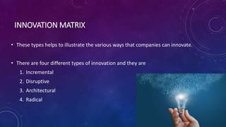 INNOVATION MATRIX
• These types helps to illustrate the various ways that companies can innovate.
• There are four different types of innovation and they are
1. Incremental
2. Disruptive
3. Architectural
4. Radical
 