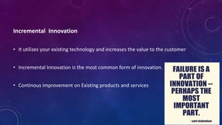 Incremental Innovation
• It utilizes your existing technology and increases the value to the customer
• Incremental Innovation is the most common form of innovation.
• Continous improvement on Existing products and services
 