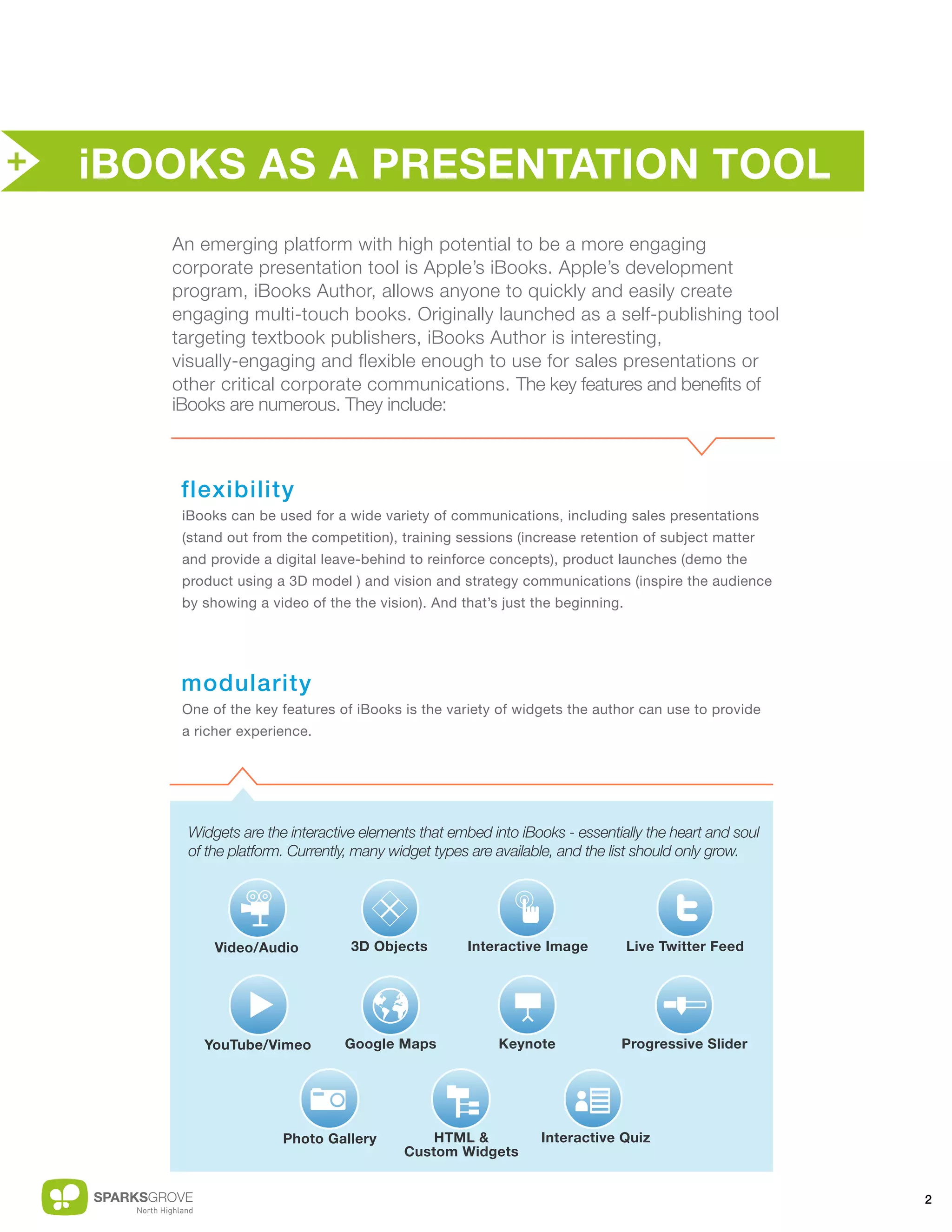 +   iBOOKS AS A PRESENTATION TOOL
       An emerging platform with high potential to be a more engaging
       corporate presentation tool is Apple’s iBooks. Apple’s development
       program, iBooks Author, allows anyone to quickly and easily create
       engaging multi-touch books. Originally launched as a self-publishing tool
       targeting textbook publishers, iBooks Author is interesting,
       visually-engaging and flexible enough to use for sales presentations or
       other critical corporate communications. The key features and benefits of
       iBooks are numerous. They include:



        flexibility
        iBooks can be used for a wide variety of communications, including sales presentations
        (stand out from the competition), training sessions (increase retention of subject matter
        and provide a digital leave-behind to reinforce concepts), product launches (demo the
        product using a 3D model ) and vision and strategy communications (inspire the audience
        by showing a video of the the vision). And that’s just the beginning.




        modularity
        One of the key features of iBooks is the variety of widgets the author can use to provide
        a richer experience.




        Widgets are the interactive elements that embed into iBooks - essentially the heart and soul
        of the platform. Currently, many widget types are available, and the list should only grow.




             Video/Audio          3D Objects        Interactive Image           Live Twitter Feed




           YouTube/Vimeo         Google Maps             Keynote             Progressive Slider




                       Photo Gallery          HTML &            Interactive Quiz
                                          Custom Widgets


                                                                                                       2
 