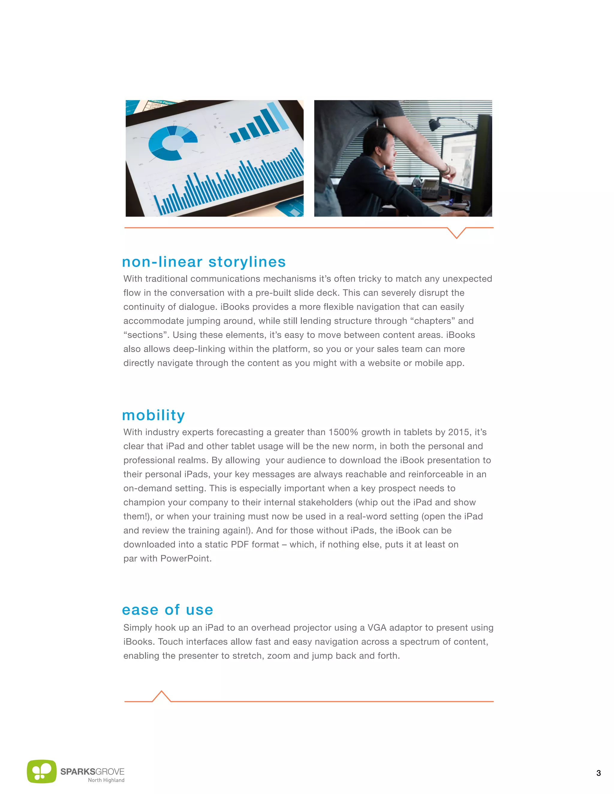 non-linear storylines
With traditional communications mechanisms it’s often tricky to match any unexpected
flow in the conversation with a pre-built slide deck. This can severely disrupt the
continuity of dialogue. iBooks provides a more flexible navigation that can easily
accommodate jumping around, while still lending structure through “chapters” and
“sections”. Using these elements, it’s easy to move between content areas. iBooks
also allows deep-linking within the platform, so you or your sales team can more
directly navigate through the content as you might with a website or mobile app.




mobility
With industry experts forecasting a greater than 1500% growth in tablets by 2015, it’s
clear that iPad and other tablet usage will be the new norm, in both the personal and
professional realms. By allowing your audience to download the iBook presentation to
their personal iPads, your key messages are always reachable and reinforceable in an
on-demand setting. This is especially important when a key prospect needs to
champion your company to their internal stakeholders (whip out the iPad and show
them!), or when your training must now be used in a real-word setting (open the iPad
and review the training again!). And for those without iPads, the iBook can be
downloaded into a static PDF format – which, if nothing else, puts it at least on
par with PowerPoint.




ease of use
Simply hook up an iPad to an overhead projector using a VGA adaptor to present using
iBooks. Touch interfaces allow fast and easy navigation across a spectrum of content,
enabling the presenter to stretch, zoom and jump back and forth.




                                                                                         3
 